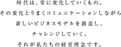 時代は、常に変化していくもの。その変化とうまくコミュニケーションしながら新しいビジネスモデルを創造し、チャレンジしていく。それが私たちの経営理念です。