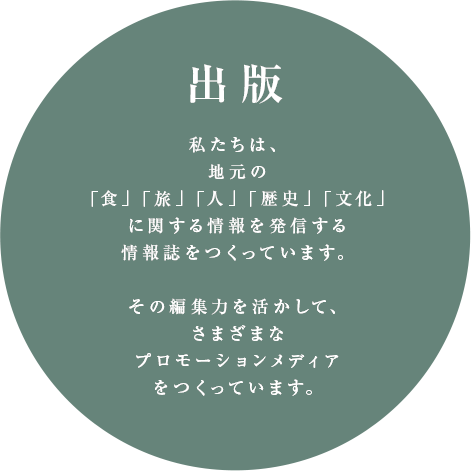 出版 | 私たちは、地元の「食」「旅」「人」「歴史」「文化」に関する情報を発信する情報誌をつくっています。その編集力を生かして、さまざまなプロモーションメディアをつくっています。